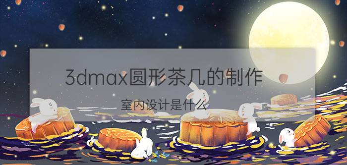 3dmax圆形茶几的制作 室内设计是什么，怎么学？